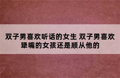 双子男喜欢听话的女生 双子男喜欢犟嘴的女孩还是顺从他的